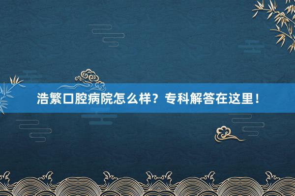 浩繁口腔病院怎么样？专科解答在这里！