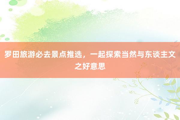 罗田旅游必去景点推选，一起探索当然与东谈主文之好意思